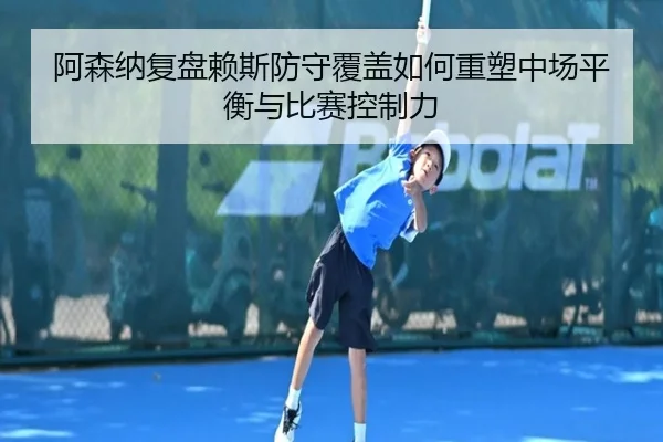 阿森纳复盘赖斯防守覆盖如何重塑中场平衡与比赛控制力